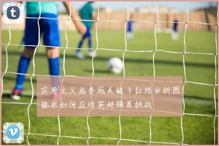 实用主义成夺冠关键卡拉格分析图赫尔如何应对英超强度挑战