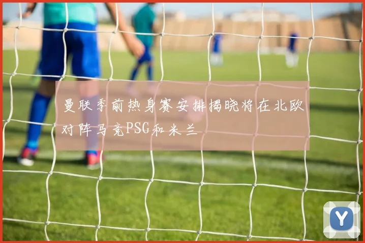 曼联季前热身赛安排揭晓将在北欧对阵马竞PSG和米兰