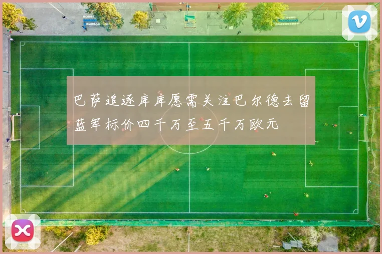 巴萨追逐库库愿需关注巴尔德去留蓝军标价四千万至五千万欧元