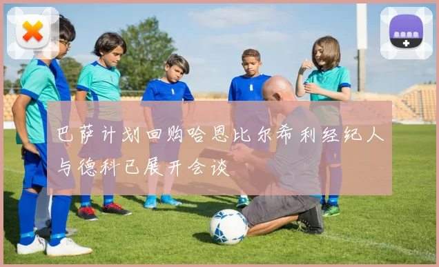 巴萨计划回购哈恩比尔希利经纪人与德科已展开会谈