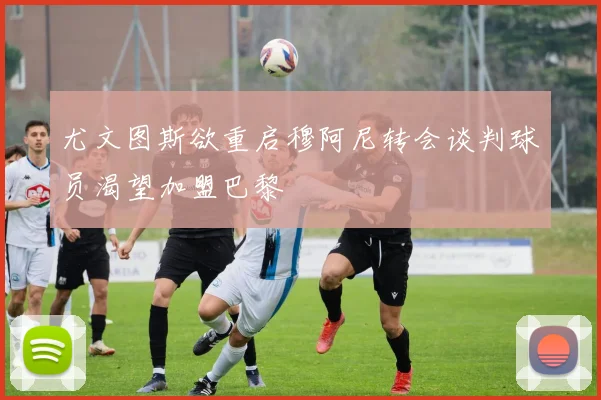 尤文图斯欲重启穆阿尼转会谈判球员渴望加盟巴黎