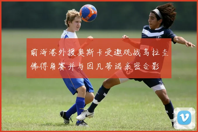 前海港外援奥斯卡受邀观战乌拉圭佛得角赛并与因凡蒂诺亲密合影