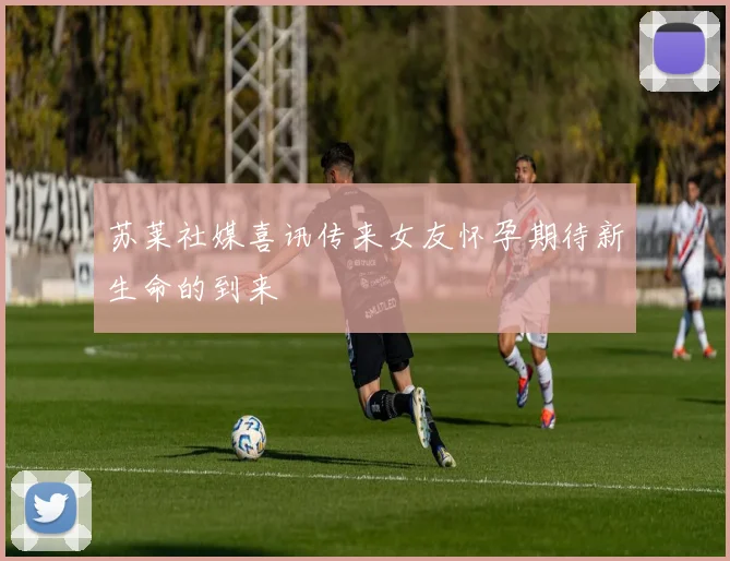 苏莱社媒喜讯传来女友怀孕期待新生命的到来