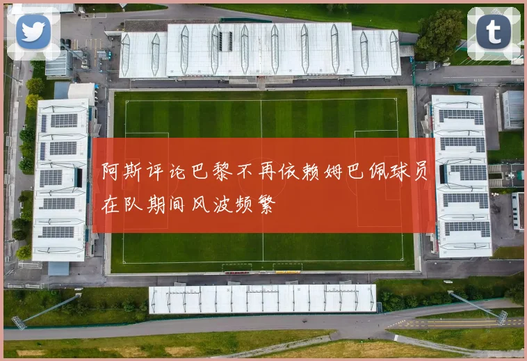 阿斯评论巴黎不再依赖姆巴佩球员在队期间风波频繁