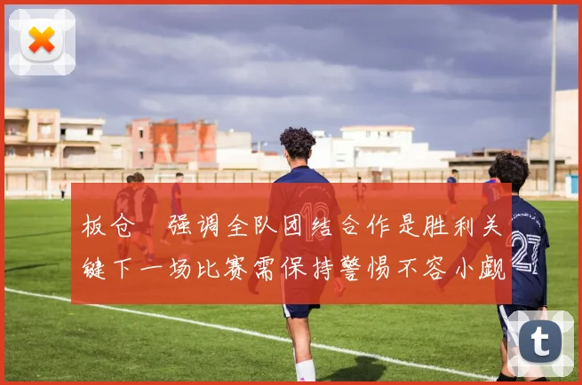 板仓滉强调全队团结合作是胜利关键下一场比赛需保持警惕不容小觑
