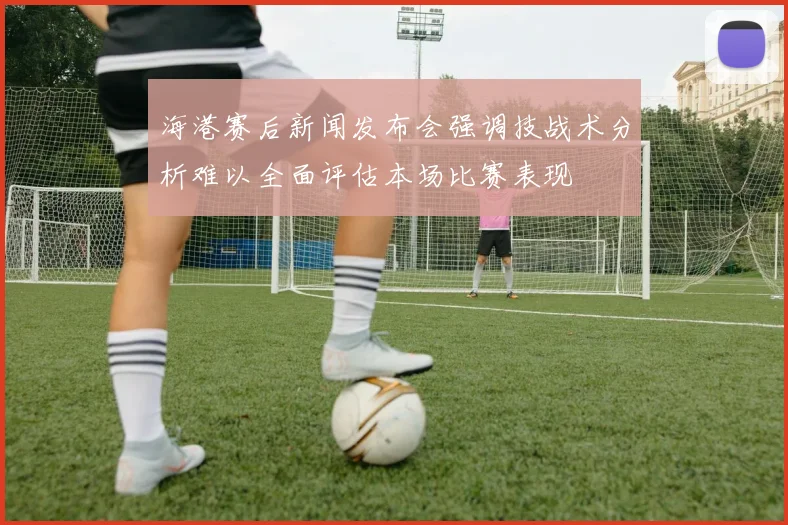 海港赛后新闻发布会强调技战术分析难以全面评估本场比赛表现