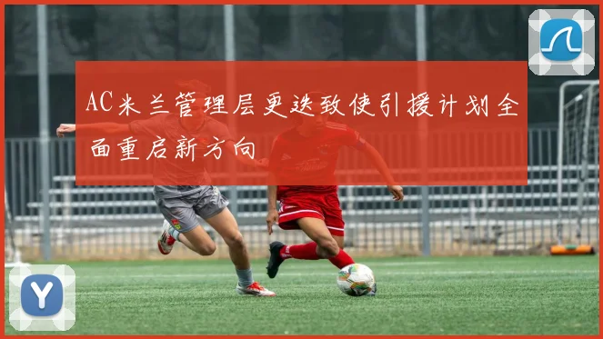 AC米兰管理层更迭致使引援计划全面重启新方向