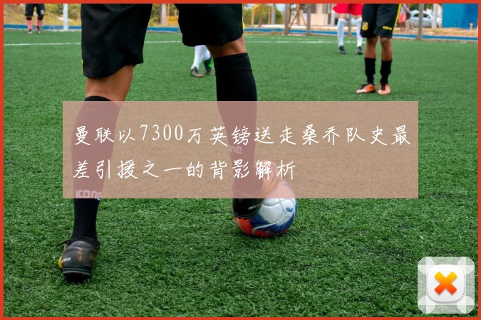 曼联以7300万英镑送走桑乔队史最差引援之一的背影解析