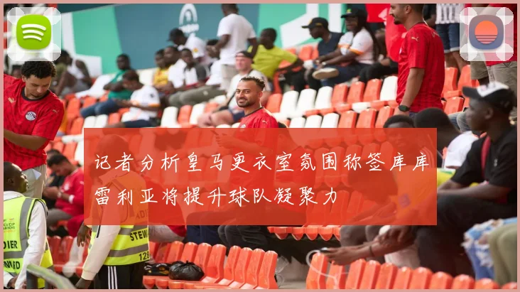 记者分析皇马更衣室氛围称签库库雷利亚将提升球队凝聚力