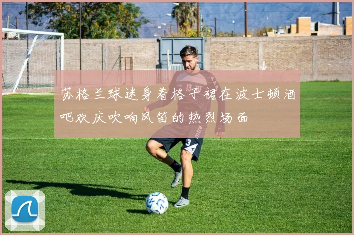苏格兰球迷身着格子裙在波士顿酒吧欢庆吹响风笛的热烈场面