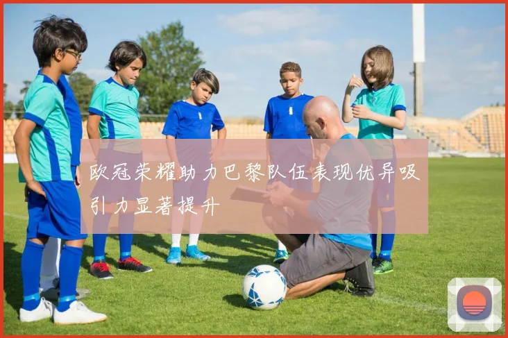 欧冠荣耀助力巴黎队伍表现优异吸引力显著提升