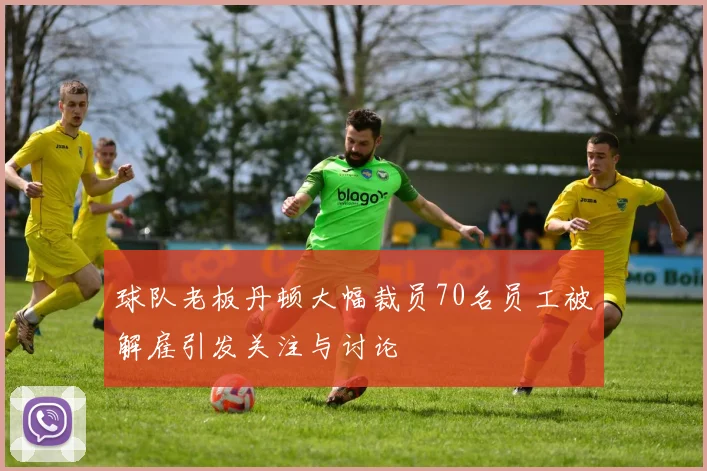 球队老板丹顿大幅裁员70名员工被解雇引发关注与讨论