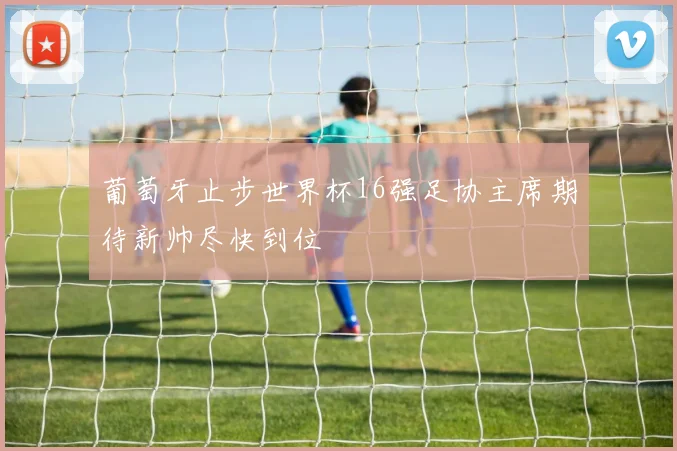 葡萄牙止步世界杯16强足协主席期待新帅尽快到位