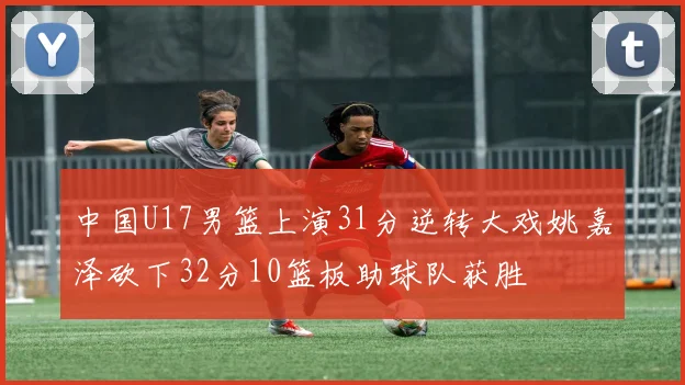 中国U17男篮上演31分逆转大戏姚嘉泽砍下32分10篮板助球队获胜