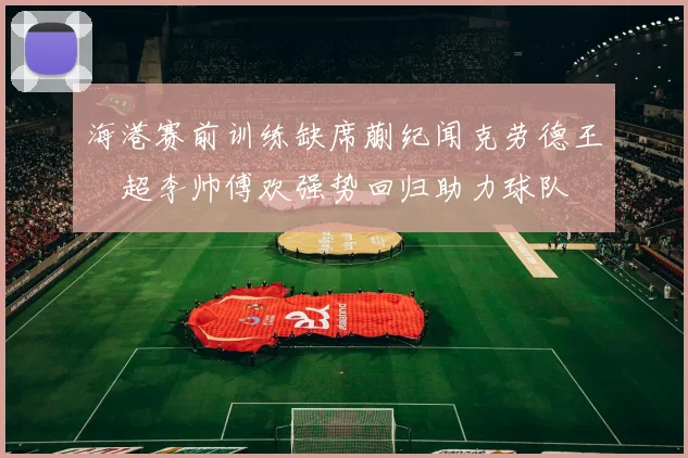 海港赛前训练缺席蒯纪闻克劳德王燊超李帅傅欢强势回归助力球队
