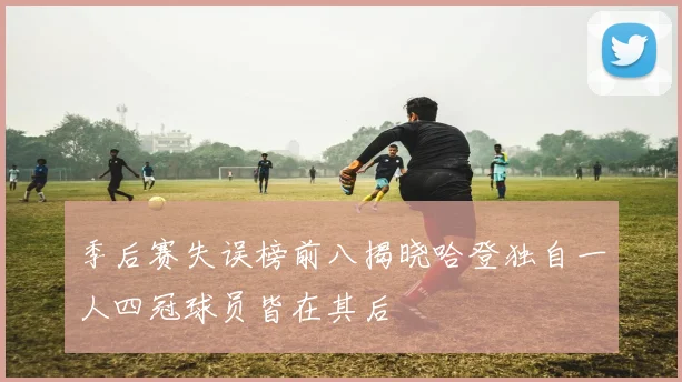 季后赛失误榜前八揭晓哈登独自一人四冠球员皆在其后