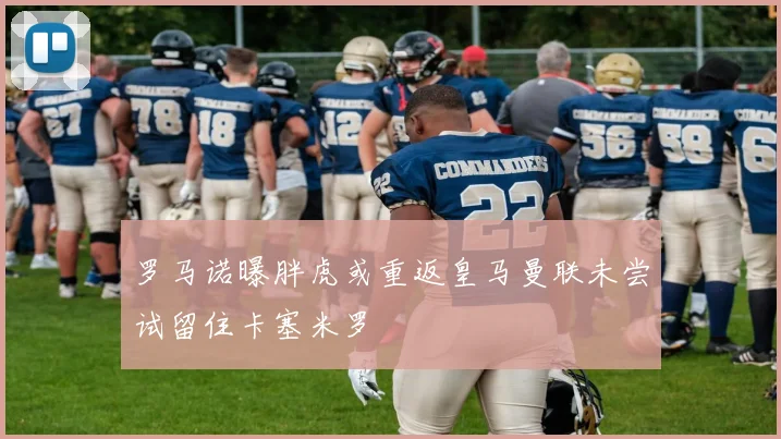 罗马诺曝胖虎或重返皇马曼联未尝试留住卡塞米罗