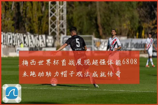 梅西世界杯首战展现超强体能6808米跑动助力帽子戏法成就传奇
