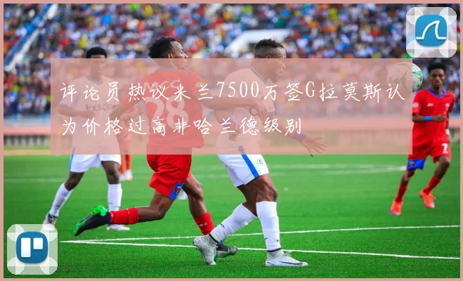 评论员热议米兰7500万签G拉莫斯认为价格过高非哈兰德级别
