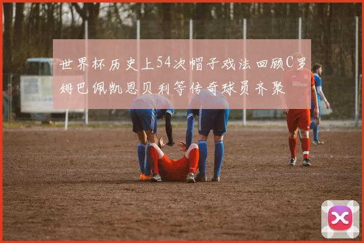 世界杯历史上54次帽子戏法回顾C罗姆巴佩凯恩贝利等传奇球员齐聚