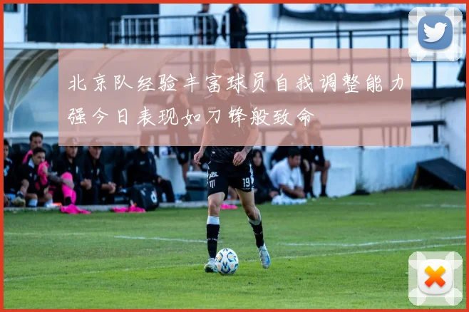 北京队经验丰富球员自我调整能力强今日表现如刀锋般致命