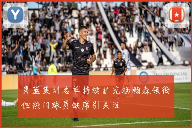 男篮集训名单持续扩充杨瀚森领衔但热门球员缺席引关注