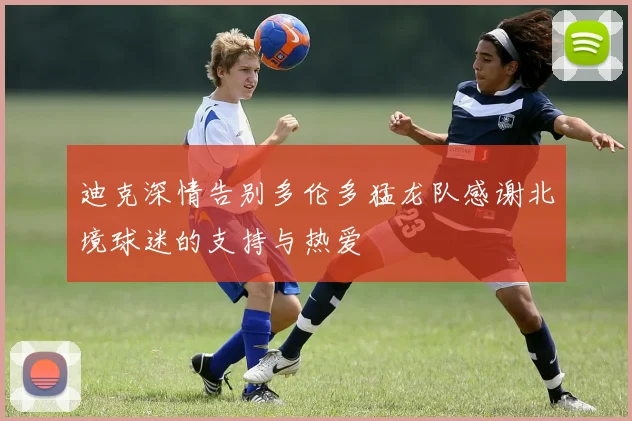 迪克深情告别多伦多猛龙队感谢北境球迷的支持与热爱