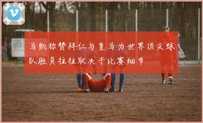 马凯称赞拜仁与皇马为世界顶尖球队胜负往往取决于比赛细节